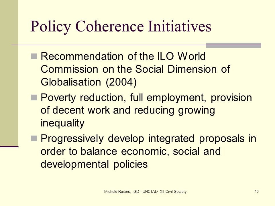 Michele Ruiters, IGD - UNCTAD XII Civil Society10 Policy Coherence Initiatives Recommendation of the ILO World Commission on the Social Dimension of Globalisation (2004) Poverty reduction, full employment, provision of decent work and reducing growing inequality Progressively develop integrated proposals in order to balance economic, social and developmental policies