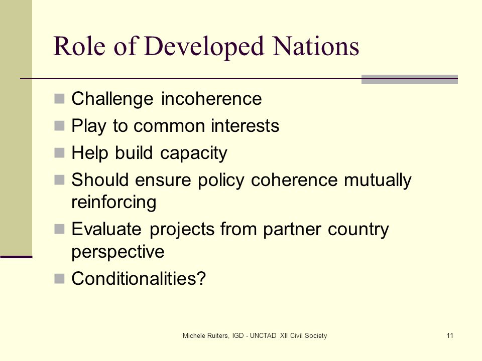 Michele Ruiters, IGD - UNCTAD XII Civil Society11 Role of Developed Nations Challenge incoherence Play to common interests Help build capacity Should ensure policy coherence mutually reinforcing Evaluate projects from partner country perspective Conditionalities