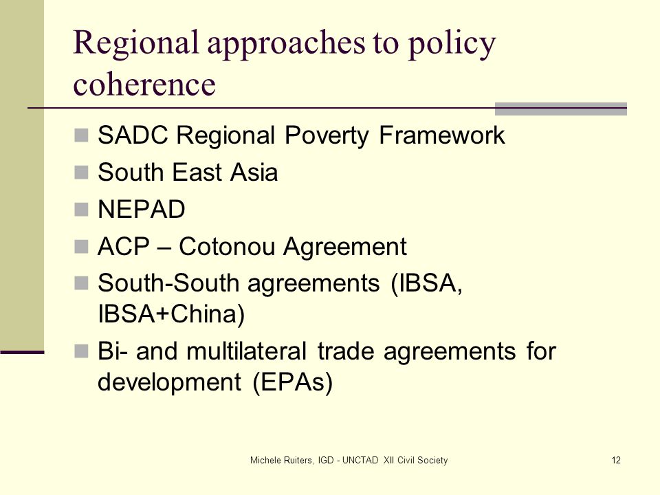 Michele Ruiters, IGD - UNCTAD XII Civil Society12 Regional approaches to policy coherence SADC Regional Poverty Framework South East Asia NEPAD ACP – Cotonou Agreement South-South agreements (IBSA, IBSA+China) Bi- and multilateral trade agreements for development (EPAs)