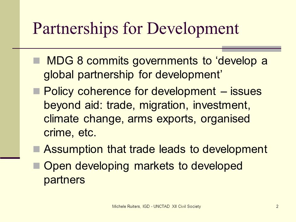 Michele Ruiters, IGD - UNCTAD XII Civil Society2 Partnerships for Development MDG 8 commits governments to ‘develop a global partnership for development’ Policy coherence for development – issues beyond aid: trade, migration, investment, climate change, arms exports, organised crime, etc.