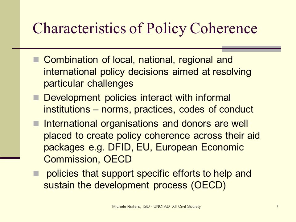 Michele Ruiters, IGD - UNCTAD XII Civil Society7 Characteristics of Policy Coherence Combination of local, national, regional and international policy decisions aimed at resolving particular challenges Development policies interact with informal institutions – norms, practices, codes of conduct International organisations and donors are well placed to create policy coherence across their aid packages e.g.