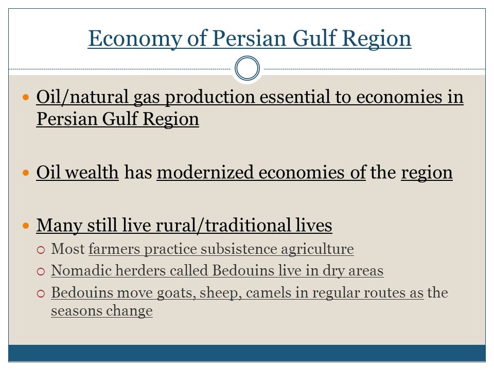 Economy of Persian Gulf Region Oil/natural gas production essential to economies in Persian Gulf Region Oil wealth has modernized economies of the region Many still live rural/traditional lives  Most farmers practice subsistence agriculture  Nomadic herders called Bedouins live in dry areas  Bedouins move goats, sheep, camels in regular routes as the seasons change