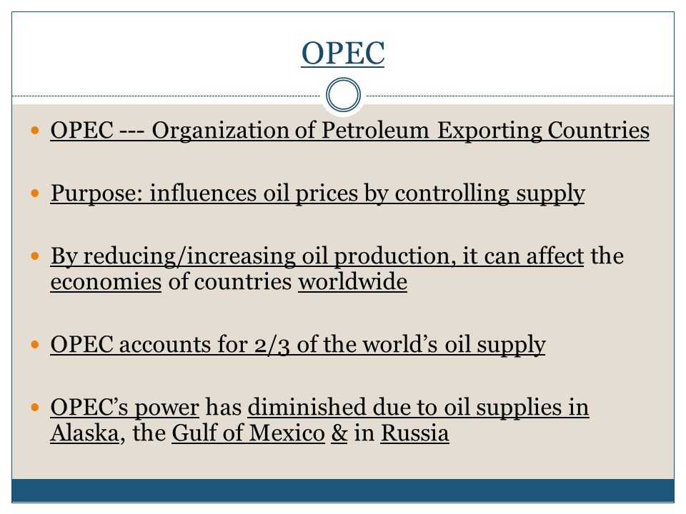 OPEC OPEC --- Organization of Petroleum Exporting Countries Purpose: influences oil prices by controlling supply By reducing/increasing oil production, it can affect the economies of countries worldwide OPEC accounts for 2/3 of the world’s oil supply OPEC’s power has diminished due to oil supplies in Alaska, the Gulf of Mexico & in Russia