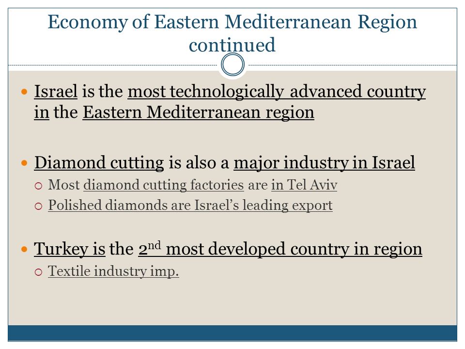 Economy of Eastern Mediterranean Region continued Israel is the most technologically advanced country in the Eastern Mediterranean region Diamond cutting is also a major industry in Israel  Most diamond cutting factories are in Tel Aviv  Polished diamonds are Israel’s leading export Turkey is the 2 nd most developed country in region  Textile industry imp.