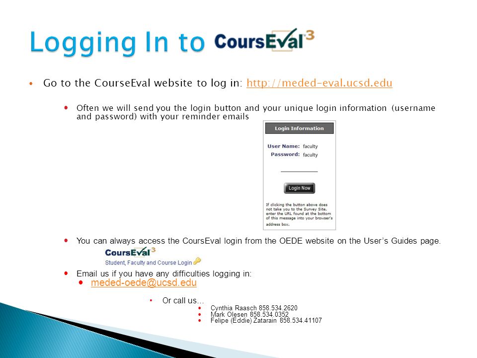 Go to the CourseEval website to log in:   Often we will send you the login button and your unique login information (username and password) with your reminder  s 1 You can always access the CoursEval login from the OEDE website on the User’s Guides page.