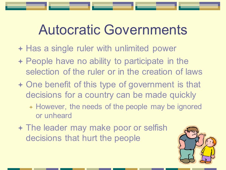 Autocratic Governments  Has a single ruler with unlimited power  People have no ability to participate in the selection of the ruler or in the creation of laws  One benefit of this type of government is that decisions for a country can be made quickly  However, the needs of the people may be ignored or unheard  The leader may make poor or selfish decisions that hurt the people