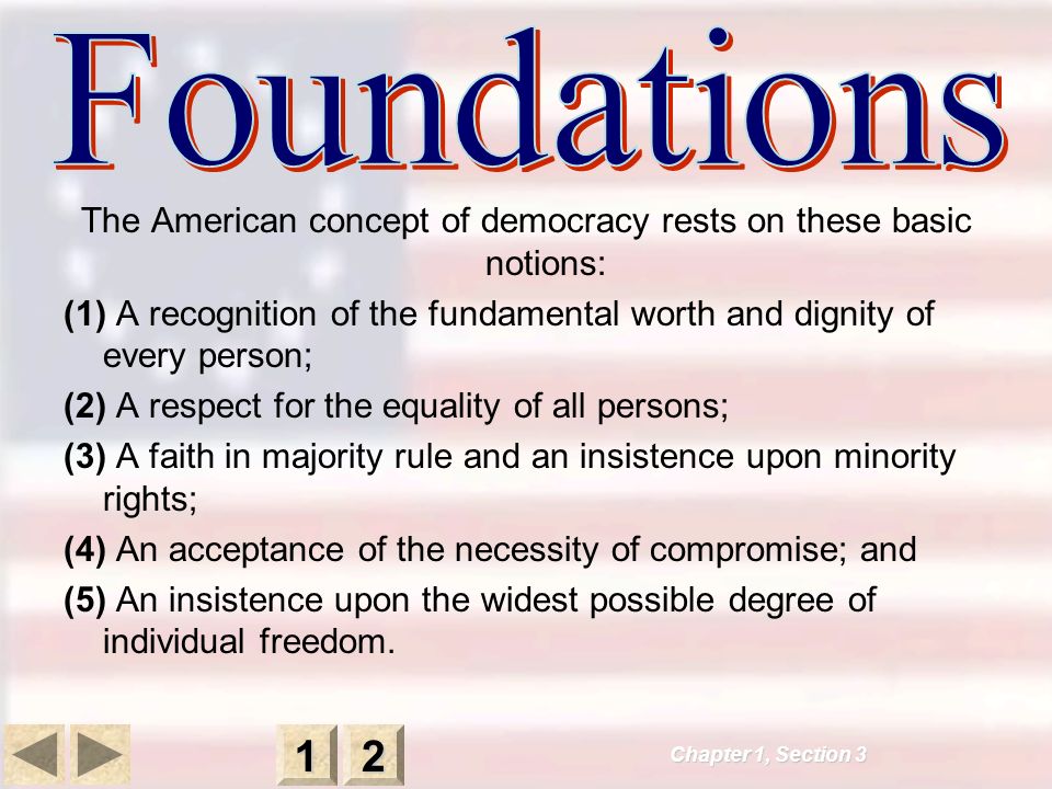 Chapter 1, Section The American concept of democracy rests on these basic notions: (1) A recognition of the fundamental worth and dignity of every person; (2) A respect for the equality of all persons; (3) A faith in majority rule and an insistence upon minority rights; (4) An acceptance of the necessity of compromise; and (5) An insistence upon the widest possible degree of individual freedom.