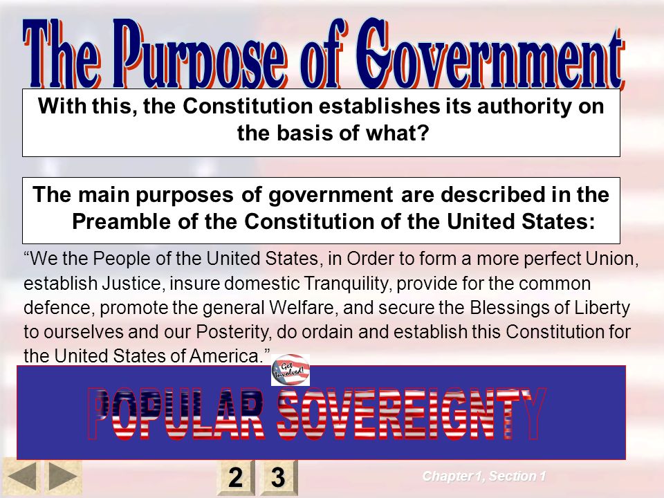 The main purposes of government are described in the Preamble of the Constitution of the United States: We the People of the United States, in Order to form a more perfect Union, establish Justice, insure domestic Tranquility, provide for the common defence, promote the general Welfare, and secure the Blessings of Liberty to ourselves and our Posterity, do ordain and establish this Constitution for the United States of America. Chapter 1, Section With this, the Constitution establishes its authority on the basis of what
