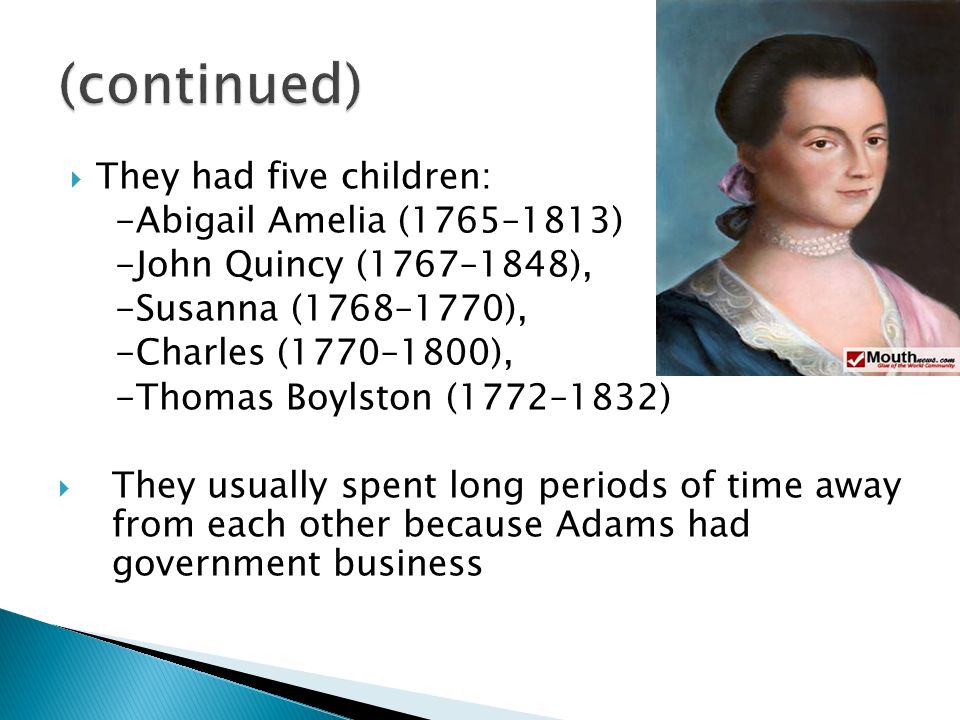  They had five children: -Abigail Amelia (1765–1813) -John Quincy (1767–1848), -Susanna (1768–1770), -Charles (1770–1800), -Thomas Boylston (1772–1832)  They usually spent long periods of time away from each other because Adams had government business