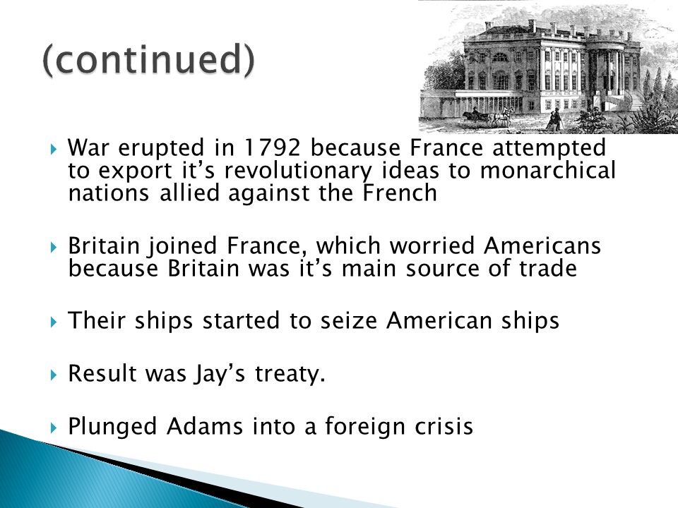  War erupted in 1792 because France attempted to export it’s revolutionary ideas to monarchical nations allied against the French  Britain joined France, which worried Americans because Britain was it’s main source of trade  Their ships started to seize American ships  Result was Jay’s treaty.