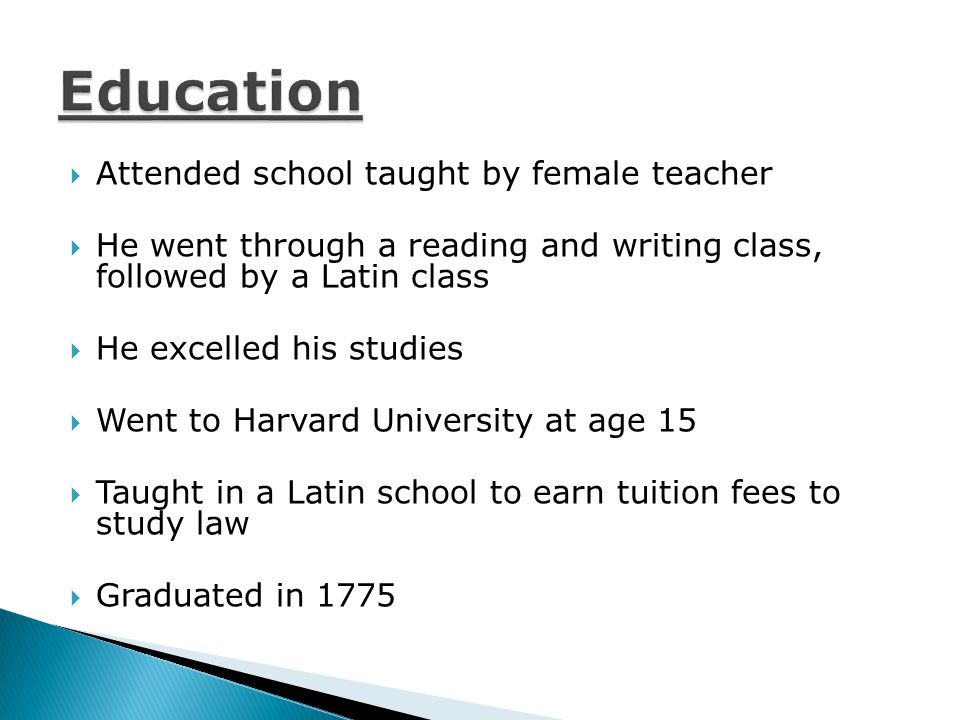  Attended school taught by female teacher  He went through a reading and writing class, followed by a Latin class  He excelled his studies  Went to Harvard University at age 15  Taught in a Latin school to earn tuition fees to study law  Graduated in 1775