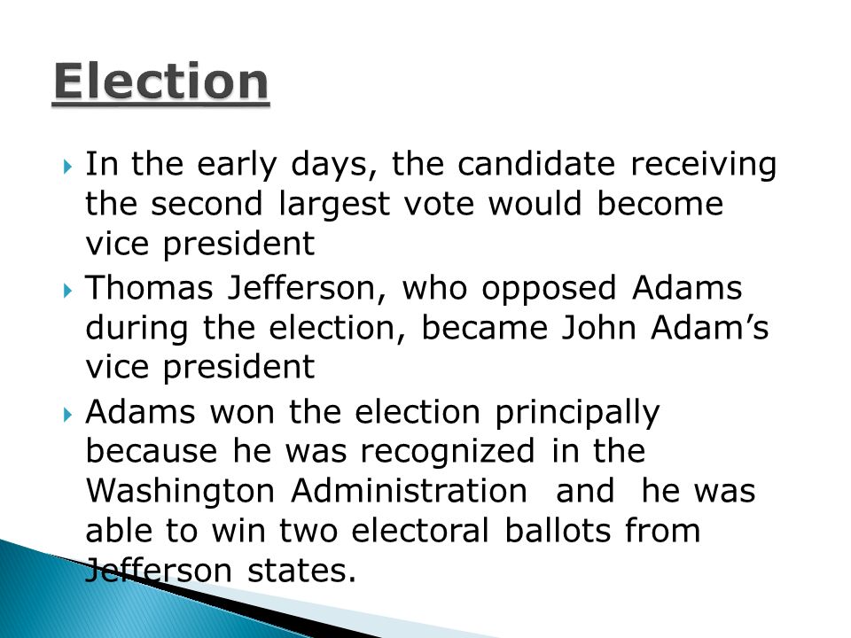  In the early days, the candidate receiving the second largest vote would become vice president  Thomas Jefferson, who opposed Adams during the election, became John Adam’s vice president  Adams won the election principally because he was recognized in the Washington Administration and he was able to win two electoral ballots from Jefferson states.