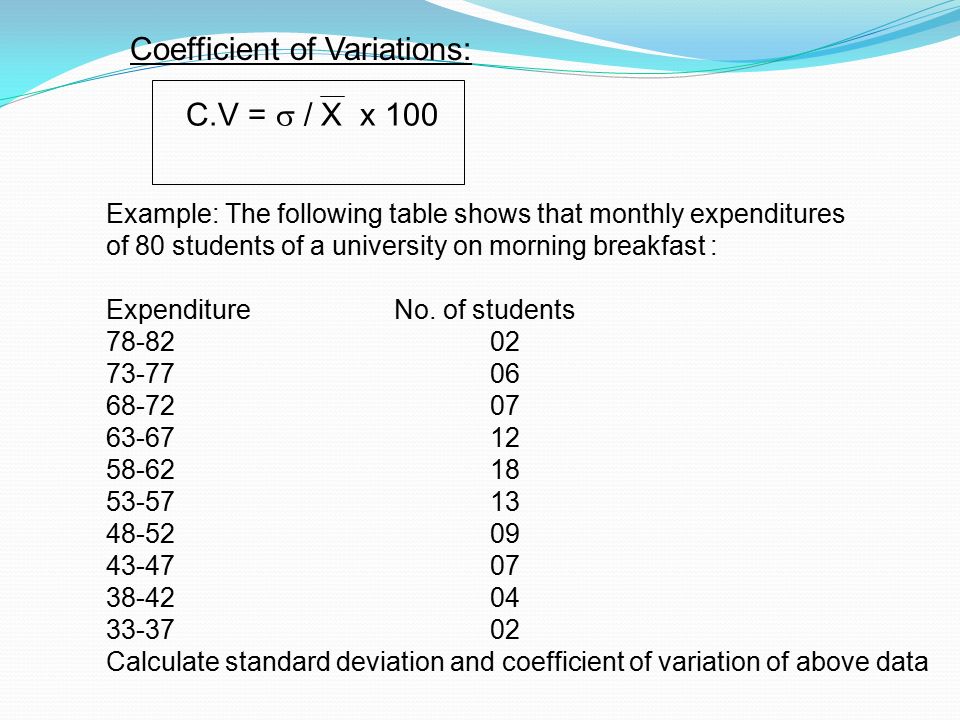 Coefficient of Variations: C.V =  / X x 100 Example: The following table shows that monthly expenditures of 80 students of a university on morning breakfast : ExpenditureNo.