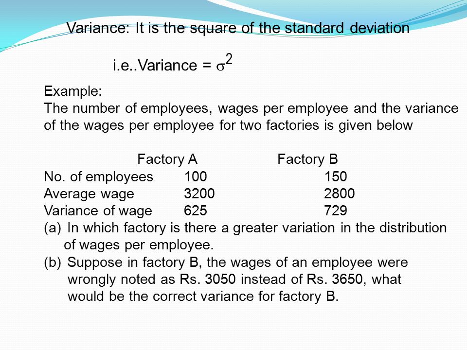 Variance: It is the square of the standard deviation i.e..Variance =  2 Example: The number of employees, wages per employee and the variance of the wages per employee for two factories is given below Factory AFactory B No.