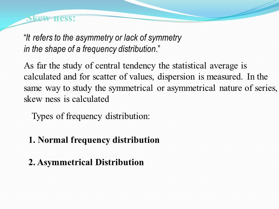 Skew ness: It refers to the asymmetry or lack of symmetry in the shape of a frequency distribution. As far the study of central tendency the statistical average is calculated and for scatter of values, dispersion is measured.