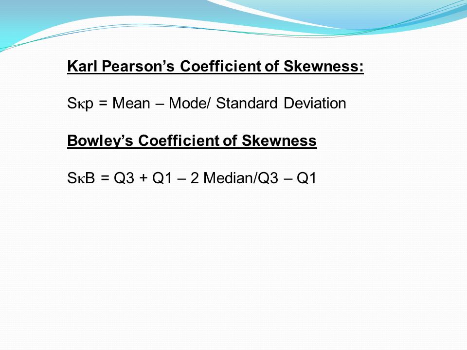 Karl Pearson’s Coefficient of Skewness: S  p = Mean – Mode/ Standard Deviation Bowley’s Coefficient of Skewness S  B = Q3 + Q1 – 2 Median/Q3 – Q1