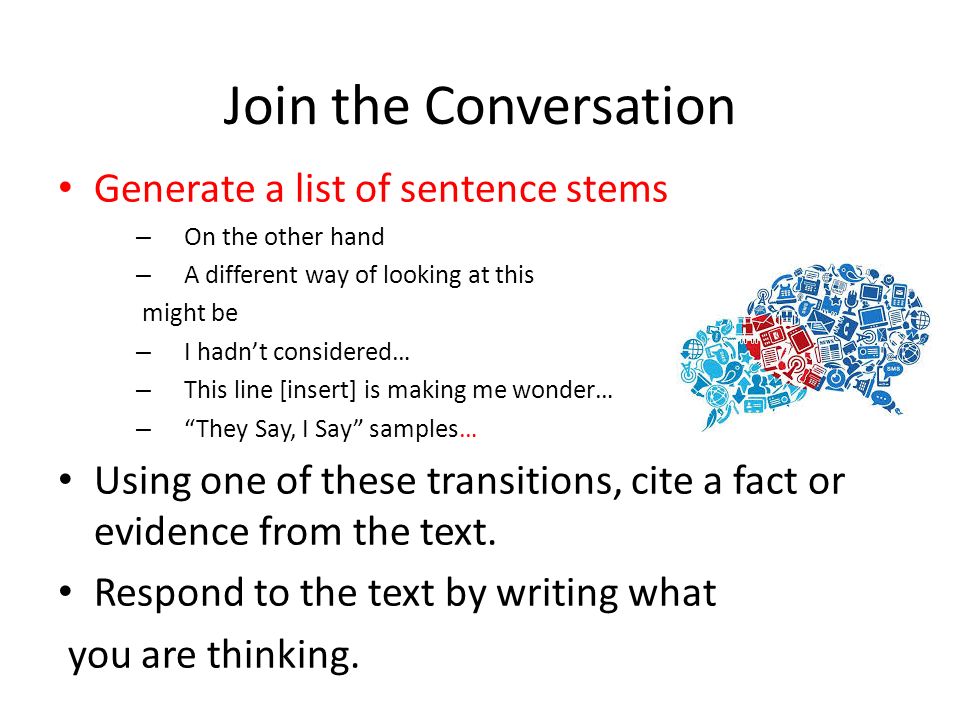 Join the Conversation Generate a list of sentence stems – On the other hand – A different way of looking at this might be – I hadn’t considered… – This line [insert] is making me wonder… – They Say, I Say samples… Using one of these transitions, cite a fact or evidence from the text.