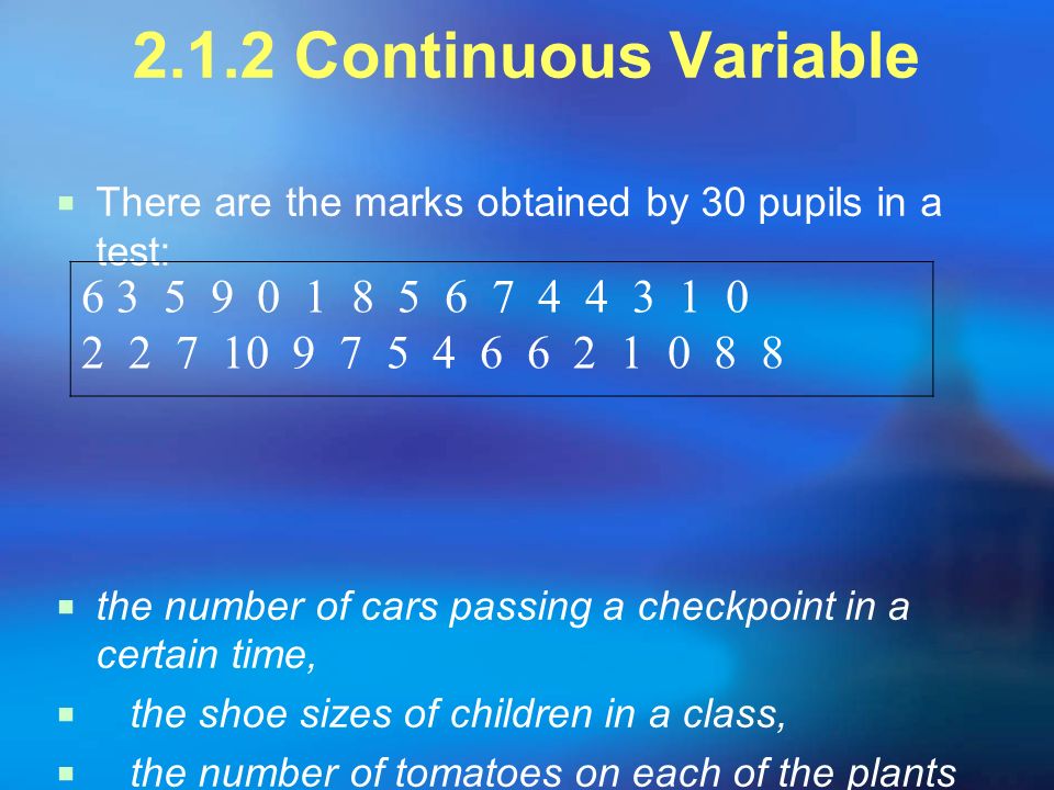 2.1.2 Continuous Variable  There are the marks obtained by 30 pupils in a test:  the number of cars passing a checkpoint in a certain time,  the shoe sizes of children in a class,  the number of tomatoes on each of the plants in a greenhouse.