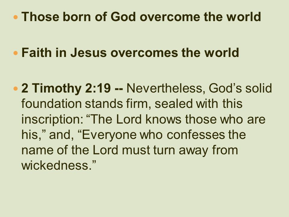 Those born of God overcome the world Faith in Jesus overcomes the world 2 Timothy 2:19 -- Nevertheless, God’s solid foundation stands firm, sealed with this inscription: The Lord knows those who are his, and, Everyone who confesses the name of the Lord must turn away from wickedness.