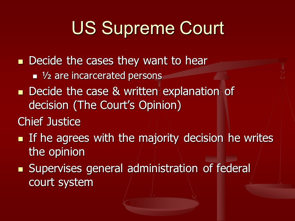 US Supreme Court Decide the cases they want to hear Decide the cases they want to hear ½ are incarcerated persons ½ are incarcerated persons Decide the case & written explanation of decision (The Court’s Opinion) Decide the case & written explanation of decision (The Court’s Opinion) Chief Justice If he agrees with the majority decision he writes the opinion If he agrees with the majority decision he writes the opinion Supervises general administration of federal court system Supervises general administration of federal court system