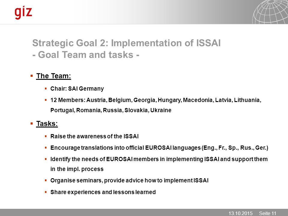 Seite 11 Strategic Goal 2: Implementation of ISSAI - Goal Team and tasks -  The Team:  Chair: SAI Germany  12 Members: Austria, Belgium, Georgia, Hungary, Macedonia, Latvia, Lithuania, Portugal, Romania, Russia, Slovakia, Ukraine  Tasks:  Raise the awareness of the ISSAI  Encourage translations into official EUROSAI languages (Eng., Fr., Sp., Rus., Ger.)  Identify the needs of EUROSAI members in implementing ISSAI and support them in the impl.