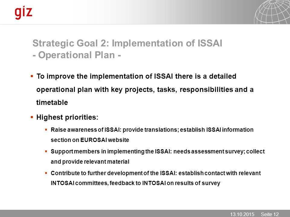 Seite 12  To improve the implementation of ISSAI there is a detailed operational plan with key projects, tasks, responsibilities and a timetable  Highest priorities:  Raise awareness of ISSAI: provide translations; establish ISSAI information section on EUROSAI website  Support members in implementing the ISSAI: needs assessment survey; collect and provide relevant material  Contribute to further development of the ISSAI: establish contact with relevant INTOSAI committees, feedback to INTOSAI on results of survey Strategic Goal 2: Implementation of ISSAI - Operational Plan -