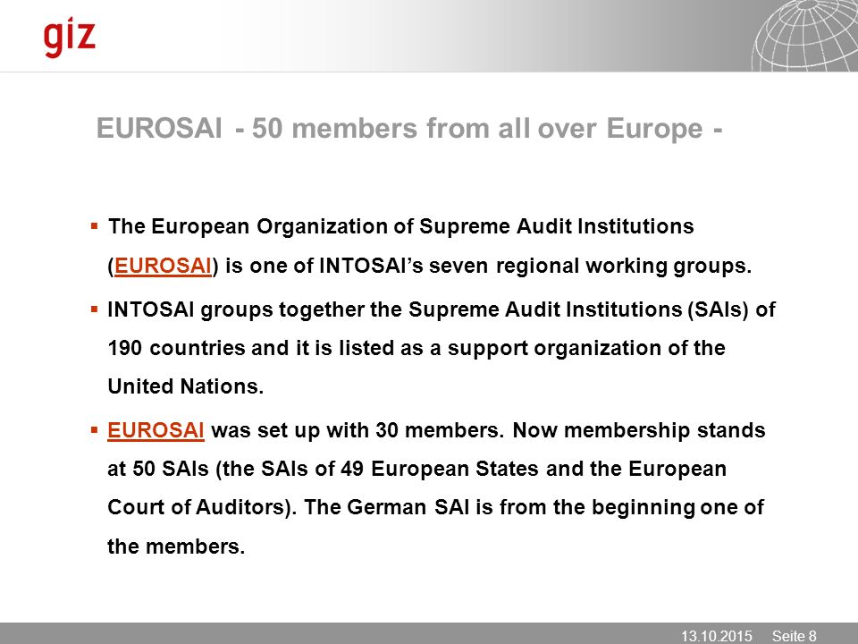 Seite 8 EUROSAI - 50 members from all over Europe -  The European Organization of Supreme Audit Institutions (EUROSAI) is one of INTOSAI’s seven regional working groups.EUROSAI  INTOSAI groups together the Supreme Audit Institutions (SAIs) of 190 countries and it is listed as a support organization of the United Nations.