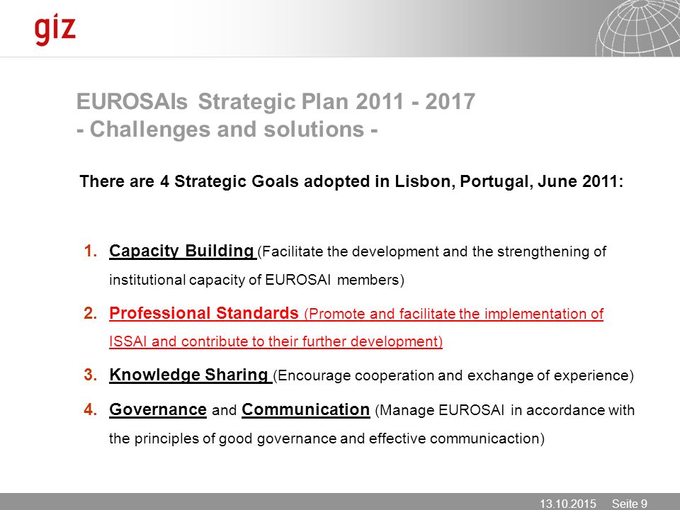 Seite 9 EUROSAIs Strategic Plan Challenges and solutions - There are 4 Strategic Goals adopted in Lisbon, Portugal, June 2011: 1.Capacity Building (Facilitate the development and the strengthening of institutional capacity of EUROSAI members) 2.Professional Standards (Promote and facilitate the implementation of ISSAI and contribute to their further development) 3.Knowledge Sharing (Encourage cooperation and exchange of experience) 4.Governance and Communication (Manage EUROSAI in accordance with the principles of good governance and effective communicaction)