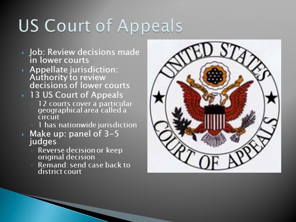  Job: Review decisions made in lower courts  Appellate jurisdiction: Authority to review decisions of lower courts  13 US Court of Appeals ◦ 12 courts cover a particular geographical area called a circuit ◦ 1 has nationwide jurisdiction  Make up: panel of 3-5 judges ◦ Reverse decision or keep original decision ◦ Remand: send case back to district court