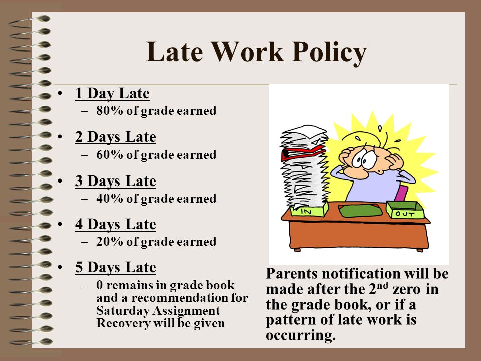 Late Work Policy 1 Day Late –80% of grade earned 2 Days Late –60% of grade earned 3 Days Late –40% of grade earned 4 Days Late –20% of grade earned 5 Days Late –0 remains in grade book and a recommendation for Saturday Assignment Recovery will be given Parents notification will be made after the 2 nd zero in the grade book, or if a pattern of late work is occurring.