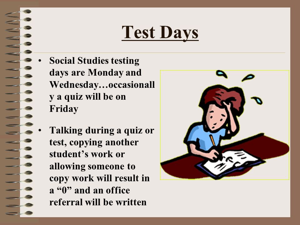 Test Days Social Studies testing days are Monday and Wednesday…occasionall y a quiz will be on Friday Talking during a quiz or test, copying another student’s work or allowing someone to copy work will result in a 0 and an office referral will be written