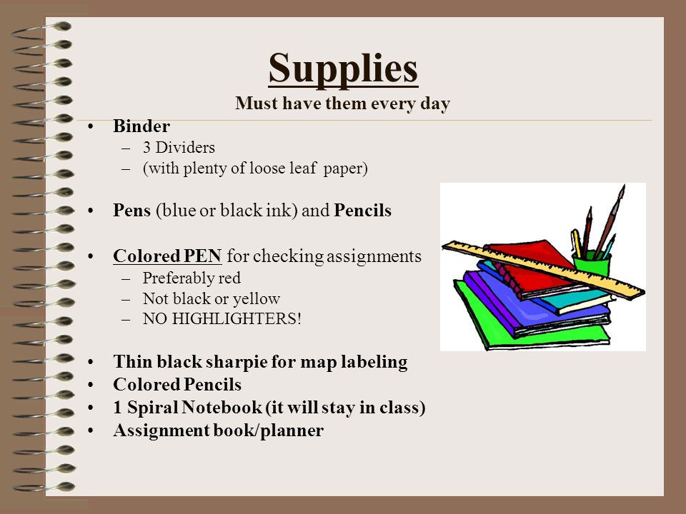 Supplies Must have them every day Binder –3 Dividers –(with plenty of loose leaf paper) Pens (blue or black ink) and Pencils Colored PEN for checking assignments –Preferably red –Not black or yellow –NO HIGHLIGHTERS.
