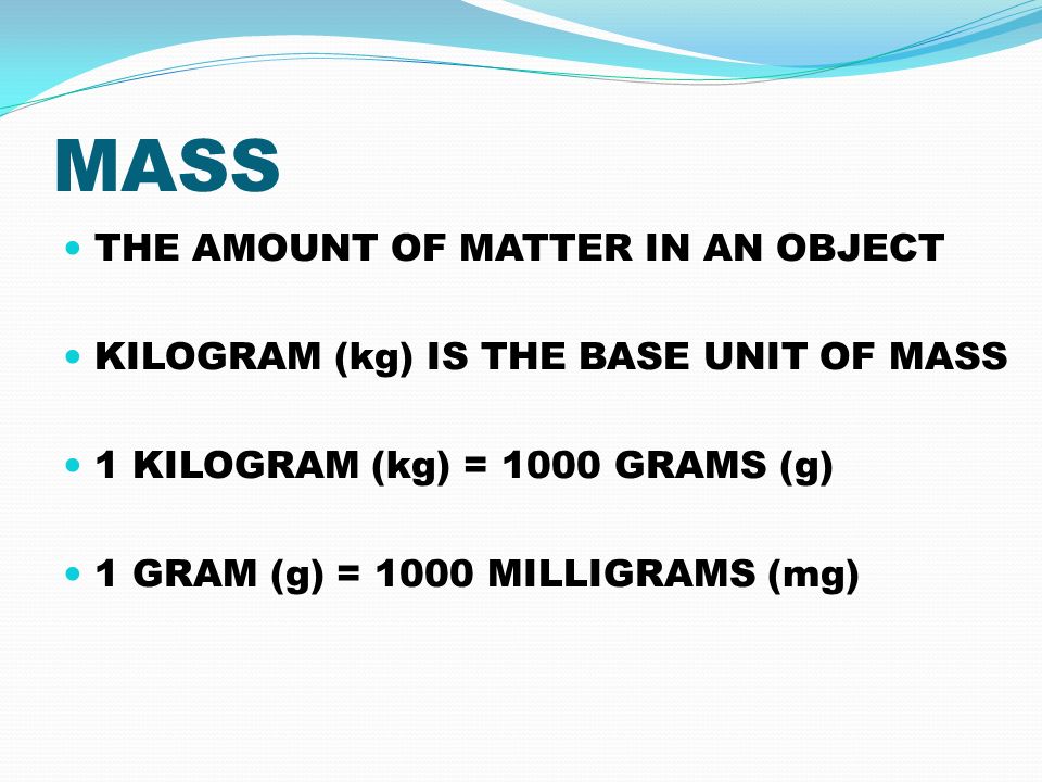 MASS THE AMOUNT OF MATTER IN AN OBJECT KILOGRAM (kg) IS THE BASE UNIT OF MASS 1 KILOGRAM (kg) = 1000 GRAMS (g) 1 GRAM (g) = 1000 MILLIGRAMS (mg)