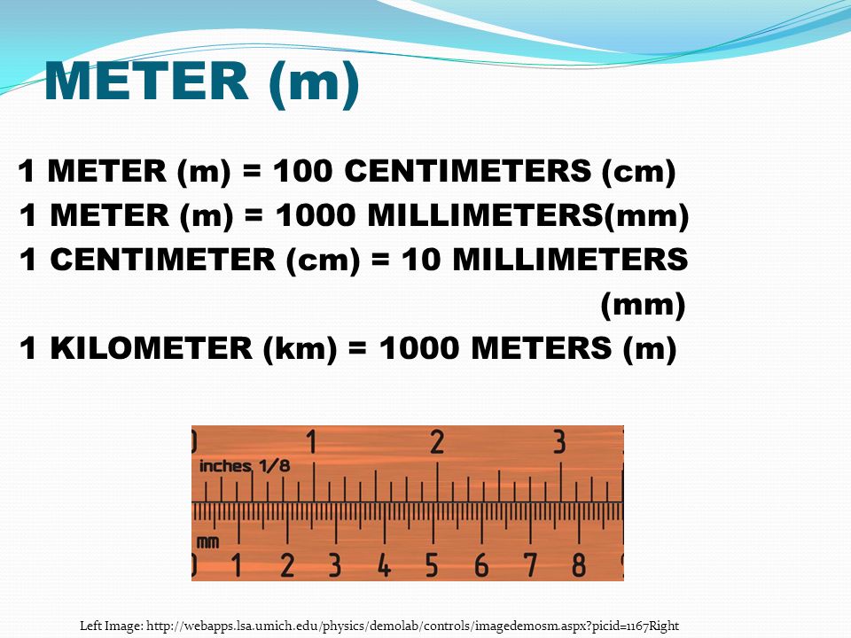 METER (m) 1 METER (m) = 100 CENTIMETERS (cm) 1 METER (m) = 1000 MILLIMETERS(mm) 1 CENTIMETER (cm) = 10 MILLIMETERS (mm) 1 KILOMETER (km) = 1000 METERS (m) Left Image:   picid=1167Right
