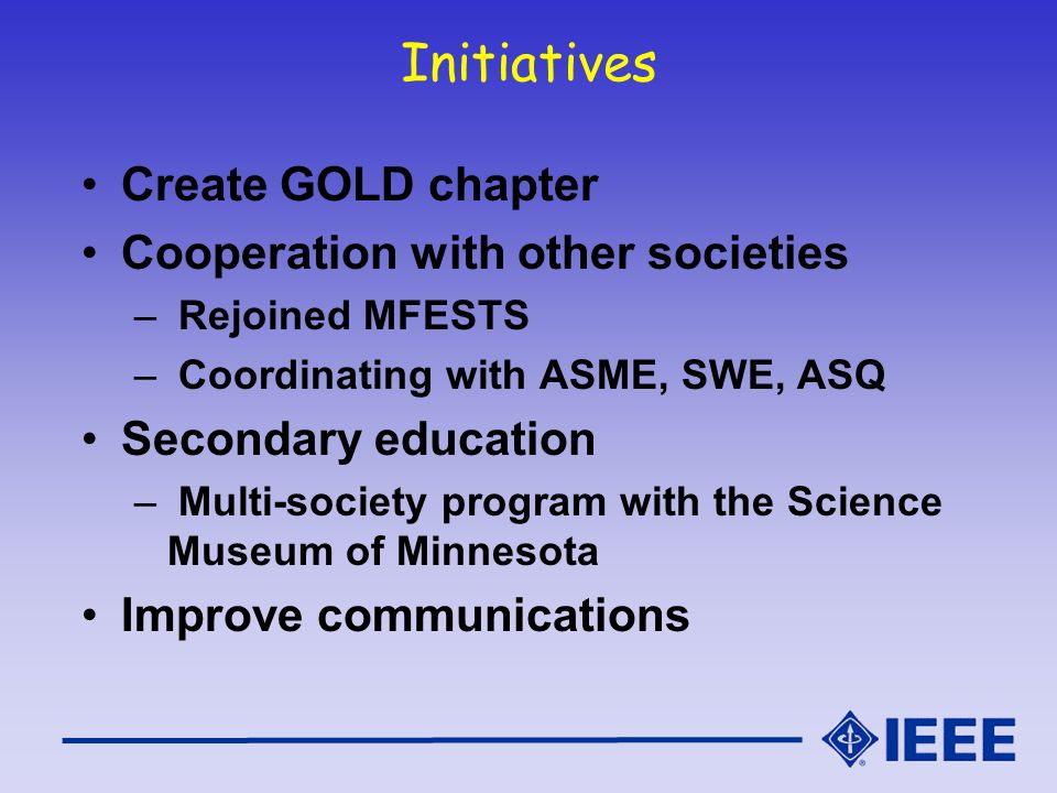 Initiatives Create GOLD chapter Cooperation with other societies – Rejoined MFESTS – Coordinating with ASME, SWE, ASQ Secondary education – Multi-society program with the Science Museum of Minnesota Improve communications