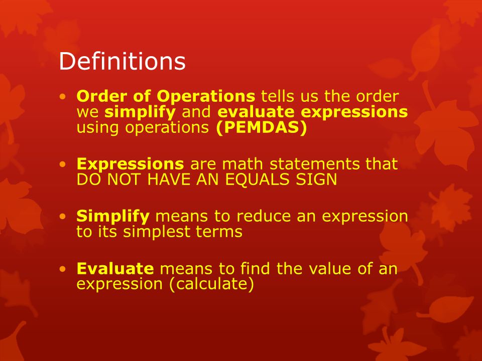 Definitions Order of Operations tells us the order we simplify and evaluate expressions using operations (PEMDAS) Expressions are math statements that DO NOT HAVE AN EQUALS SIGN Simplify means to reduce an expression to its simplest terms Evaluate means to find the value of an expression (calculate)