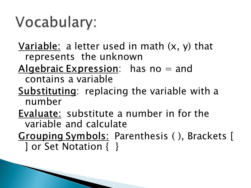 Variable: a letter used in math (x, y) that represents the unknown Algebraic Expression: has no = and contains a variable Substituting: replacing the variable with a number Evaluate: substitute a number in for the variable and calculate Grouping Symbols: Parenthesis ( ), Brackets [ ] or Set Notation { }