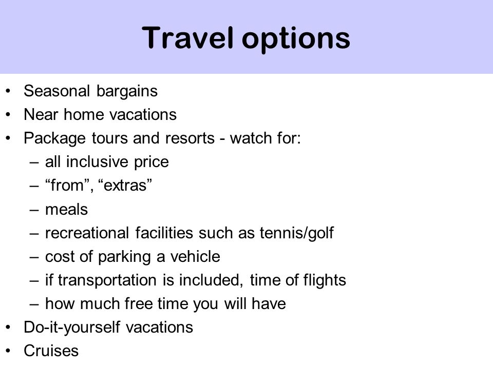 Travel options Seasonal bargains Near home vacations Package tours and resorts - watch for: –all inclusive price – from , extras –meals –recreational facilities such as tennis/golf –cost of parking a vehicle –if transportation is included, time of flights –how much free time you will have Do-it-yourself vacations Cruises