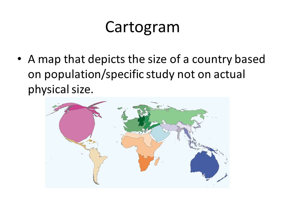 Cartogram A map that depicts the size of a country based on population/specific study not on actual physical size.