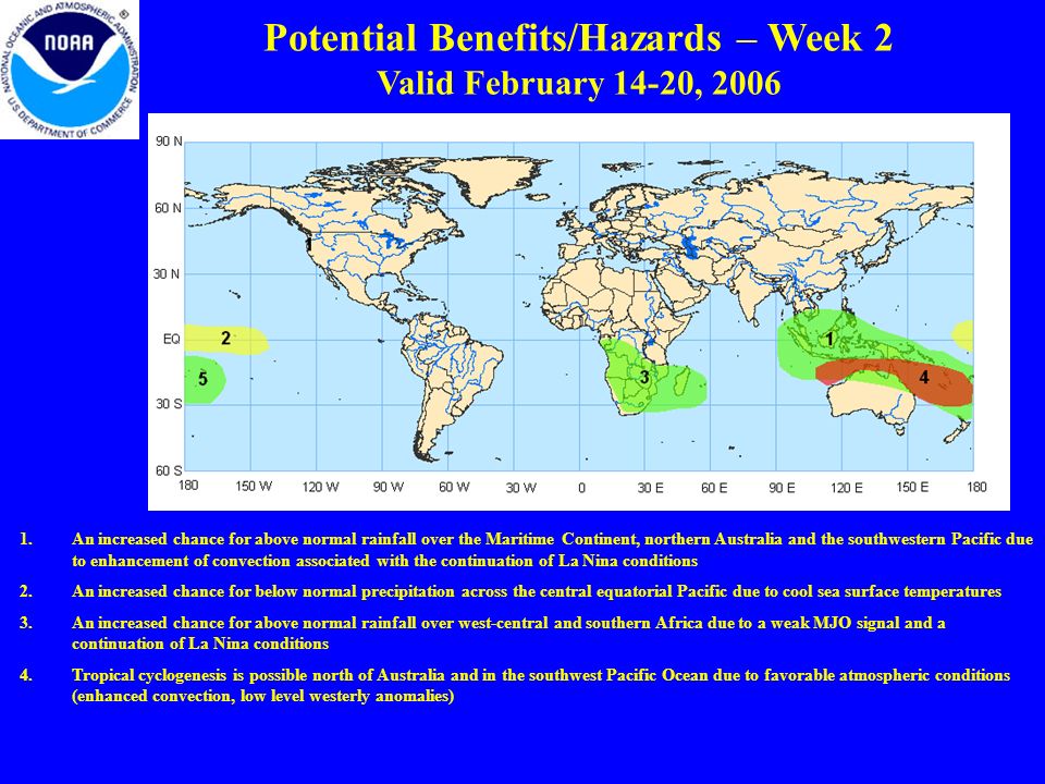 Potential Benefits/Hazards – Week 2 Valid February 14-20, An increased chance for above normal rainfall over the Maritime Continent, northern Australia and the southwestern Pacific due to enhancement of convection associated with the continuation of La Nina conditions 2.An increased chance for below normal precipitation across the central equatorial Pacific due to cool sea surface temperatures 3.An increased chance for above normal rainfall over west-central and southern Africa due to a weak MJO signal and a continuation of La Nina conditions 4.Tropical cyclogenesis is possible north of Australia and in the southwest Pacific Ocean due to favorable atmospheric conditions (enhanced convection, low level westerly anomalies)