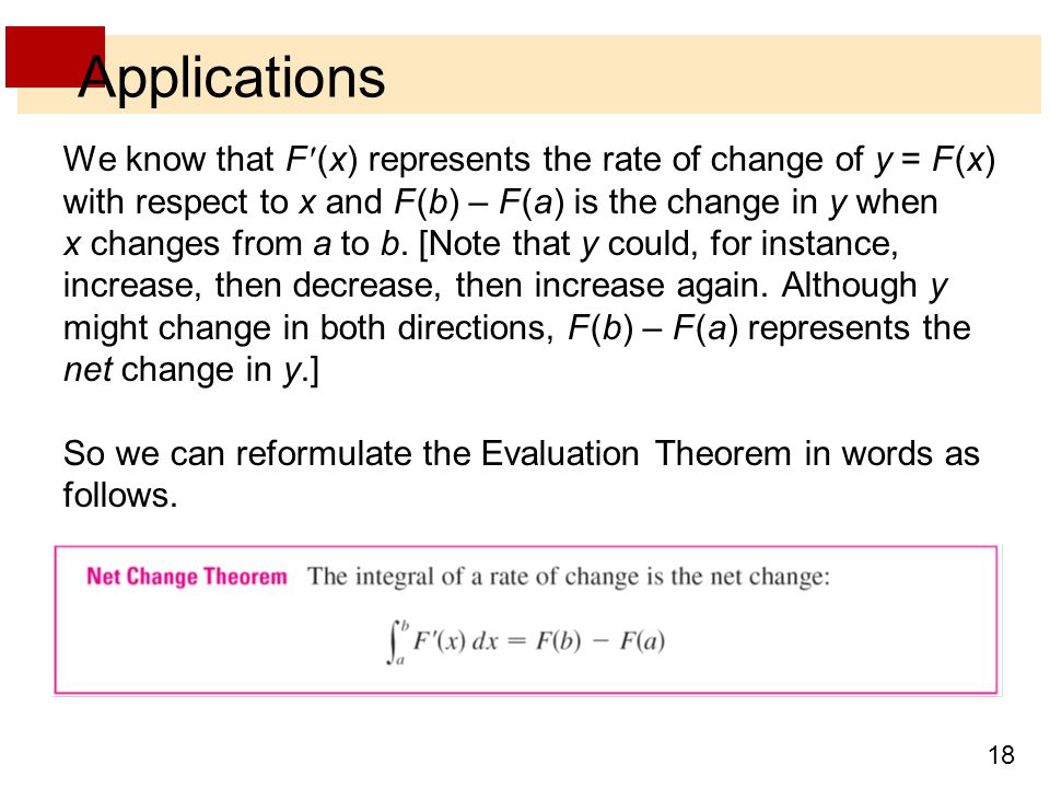 18 Applications We know that F (x) represents the rate of change of y = F (x) with respect to x and F (b) – F (a) is the change in y when x changes from a to b.