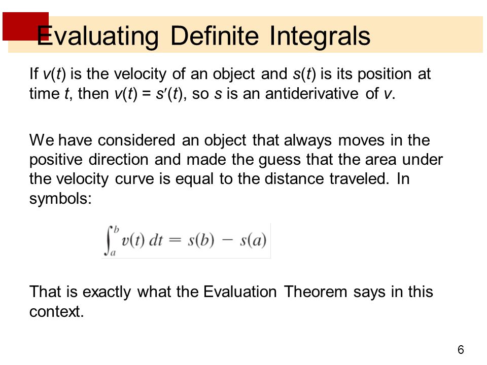 6 Evaluating Definite Integrals If v(t) is the velocity of an object and s(t) is its position at time t, then v(t) = s(t), so s is an antiderivative of v.