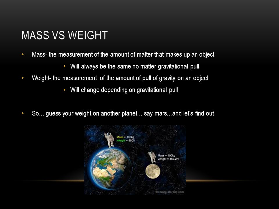 MASS VS WEIGHT Mass- the measurement of the amount of matter that makes up an object Will always be the same no matter gravitational pull Weight- the measurement of the amount of pull of gravity on an object Will change depending on gravitational pull So… guess your weight on another planet… say mars…and let’s find out