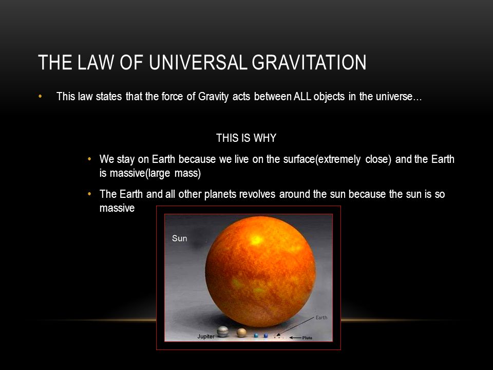 THE LAW OF UNIVERSAL GRAVITATION This law states that the force of Gravity acts between ALL objects in the universe… THIS IS WHY We stay on Earth because we live on the surface(extremely close) and the Earth is massive(large mass) The Earth and all other planets revolves around the sun because the sun is so massive