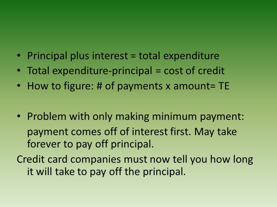 Principal plus interest = total expenditure Total expenditure-principal = cost of credit How to figure: # of payments x amount= TE Problem with only making minimum payment: payment comes off of interest first.
