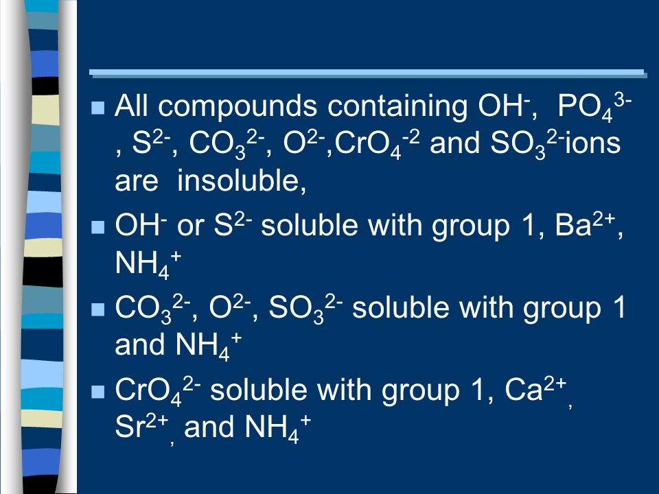 n All compounds containing OH -, PO 4 3-, S 2-, CO 3 2-, O 2-,CrO 4 -2 and SO 3 2- ions are insoluble, n OH - or S 2- soluble with group 1, Ba 2+, NH 4 + n CO 3 2-, O 2-, SO 3 2- soluble with group 1 and NH 4 + n CrO 4 2- soluble with group 1, Ca 2+, Sr 2+, and NH 4 +