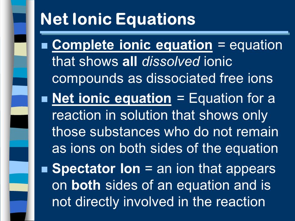 Net Ionic Equations n Complete ionic equation = equation that shows all dissolved ionic compounds as dissociated free ions n Net ionic equation = Equation for a reaction in solution that shows only those substances who do not remain as ions on both sides of the equation n Spectator Ion = an ion that appears on both sides of an equation and is not directly involved in the reaction