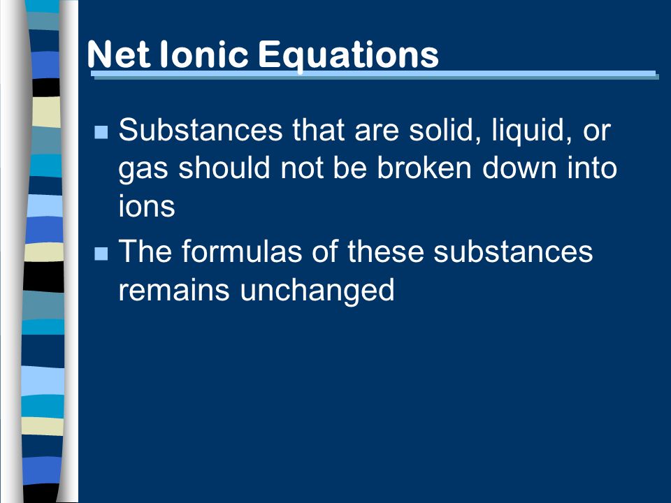 Net Ionic Equations n Substances that are solid, liquid, or gas should not be broken down into ions n The formulas of these substances remains unchanged