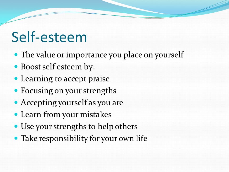 Self-esteem The value or importance you place on yourself Boost self esteem by: Learning to accept praise Focusing on your strengths Accepting yourself as you are Learn from your mistakes Use your strengths to help others Take responsibility for your own life
