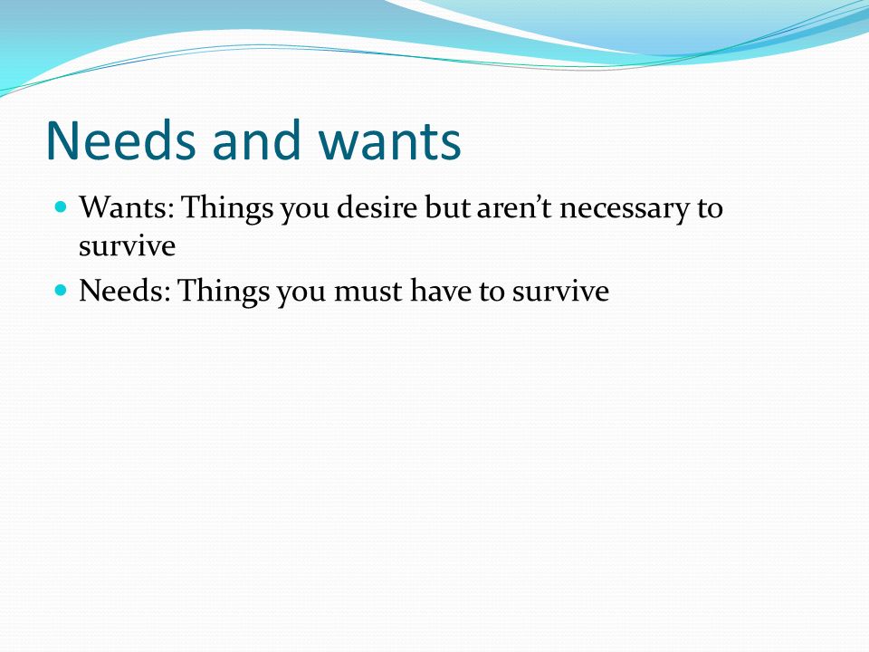 Needs and wants Wants: Things you desire but aren’t necessary to survive Needs: Things you must have to survive